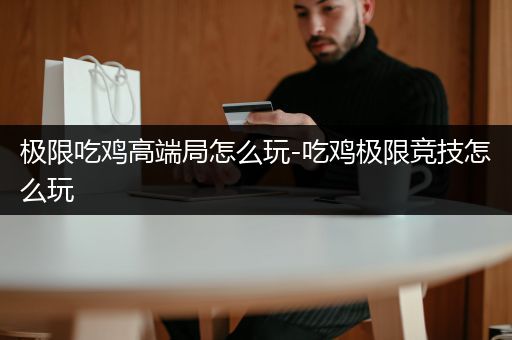 极限吃鸡高端局怎么玩-吃鸡极限竞技怎么玩
