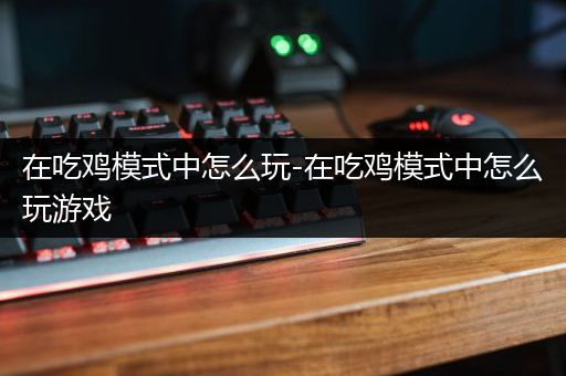 在吃鸡模式中怎么玩-在吃鸡模式中怎么玩游戏