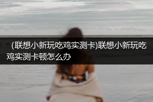 （联想小新玩吃鸡实测卡)联想小新玩吃鸡实测卡顿怎么办