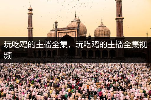玩吃鸡的主播全集，玩吃鸡的主播全集视频