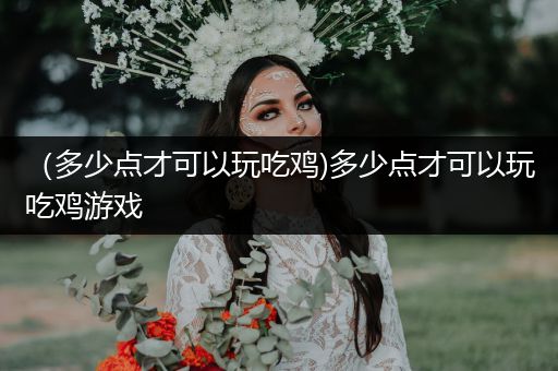 （多少点才可以玩吃鸡)多少点才可以玩吃鸡游戏