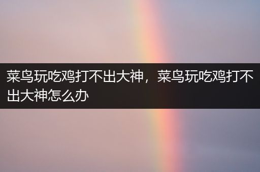 菜鸟玩吃鸡打不出大神，菜鸟玩吃鸡打不出大神怎么办