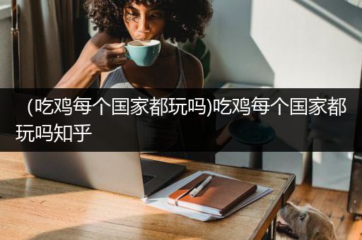 （吃鸡每个国家都玩吗)吃鸡每个国家都玩吗知乎