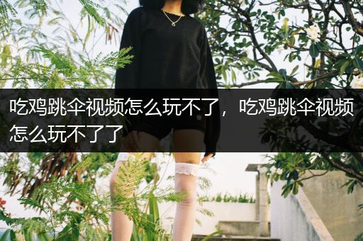 吃鸡跳伞视频怎么玩不了，吃鸡跳伞视频怎么玩不了了