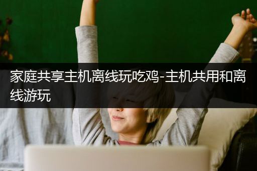 家庭共享主机离线玩吃鸡-主机共用和离线游玩