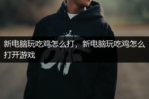 新电脑玩吃鸡怎么打，新电脑玩吃鸡怎么打开游戏