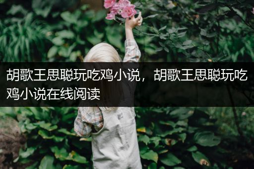 胡歌王思聪玩吃鸡小说，胡歌王思聪玩吃鸡小说在线阅读