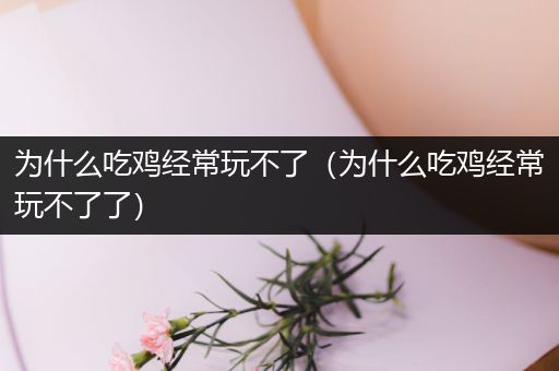 为什么吃鸡经常玩不了（为什么吃鸡经常玩不了了）