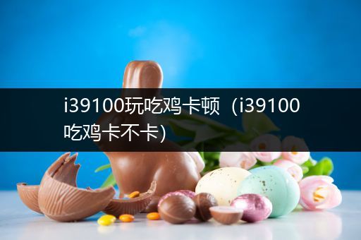 i39100玩吃鸡卡顿（i39100吃鸡卡不卡）