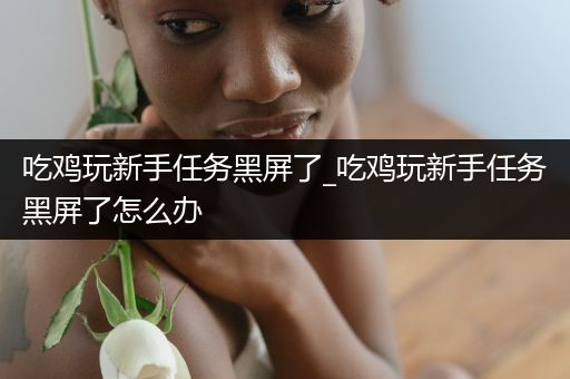 吃鸡玩新手任务黑屏了_吃鸡玩新手任务黑屏了怎么办