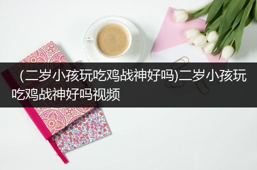 （二岁小孩玩吃鸡战神好吗)二岁小孩玩吃鸡战神好吗视频
