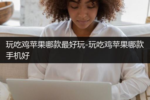 玩吃鸡苹果哪款最好玩-玩吃鸡苹果哪款手机好