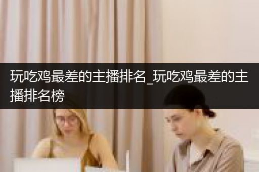 玩吃鸡最差的主播排名_玩吃鸡最差的主播排名榜