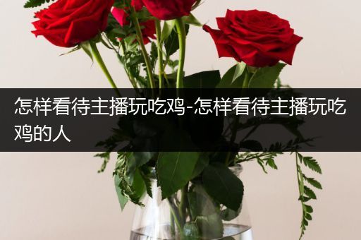 怎样看待主播玩吃鸡-怎样看待主播玩吃鸡的人