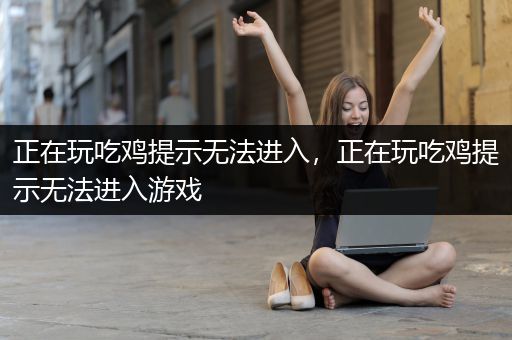 正在玩吃鸡提示无法进入，正在玩吃鸡提示无法进入游戏