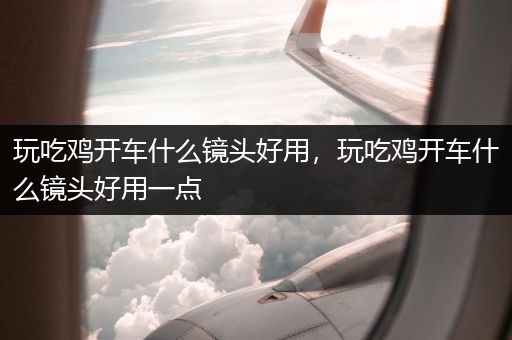 玩吃鸡开车什么镜头好用，玩吃鸡开车什么镜头好用一点