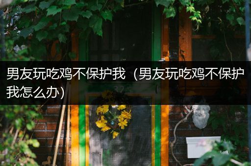 男友玩吃鸡不保护我（男友玩吃鸡不保护我怎么办）