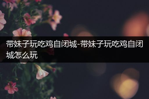 带妹子玩吃鸡自闭城-带妹子玩吃鸡自闭城怎么玩