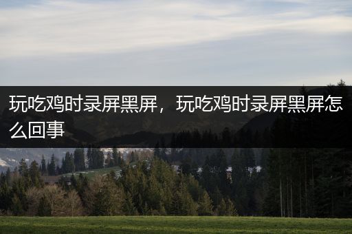 玩吃鸡时录屏黑屏，玩吃鸡时录屏黑屏怎么回事