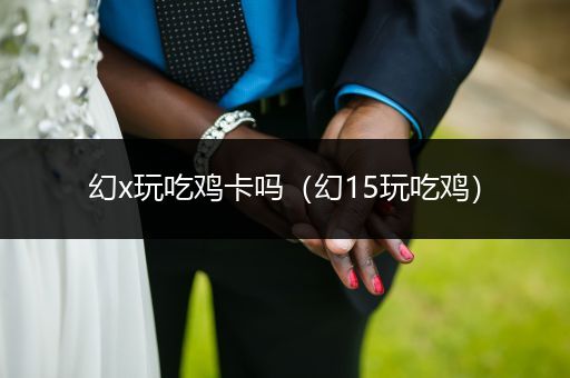 幻x玩吃鸡卡吗（幻15玩吃鸡）
