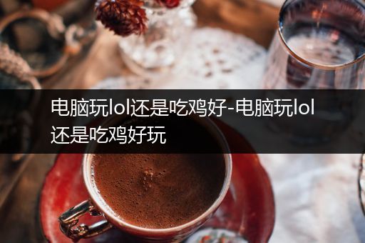 电脑玩lol还是吃鸡好-电脑玩lol还是吃鸡好玩