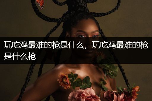 玩吃鸡最难的枪是什么，玩吃鸡最难的枪是什么枪