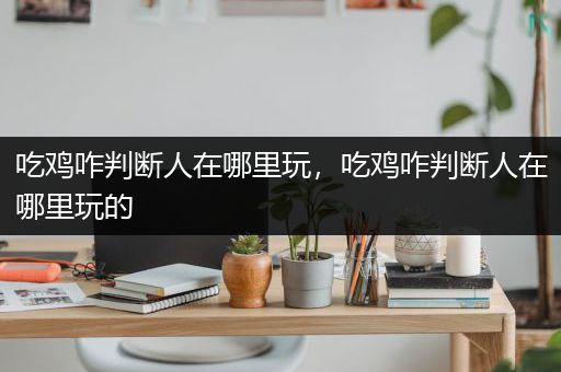 吃鸡咋判断人在哪里玩，吃鸡咋判断人在哪里玩的