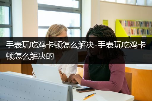 手表玩吃鸡卡顿怎么解决-手表玩吃鸡卡顿怎么解决的