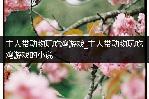 主人带动物玩吃鸡游戏_主人带动物玩吃鸡游戏的小说
