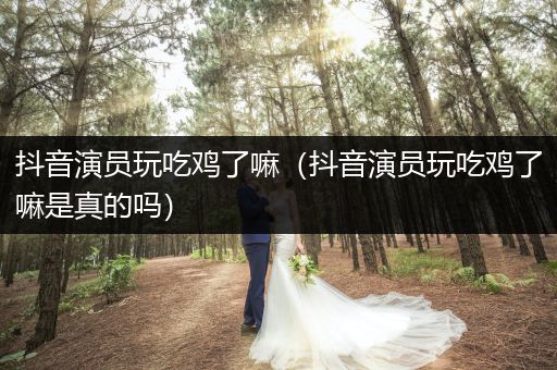 抖音演员玩吃鸡了嘛（抖音演员玩吃鸡了嘛是真的吗）