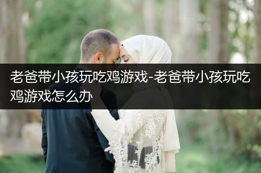 老爸带小孩玩吃鸡游戏-老爸带小孩玩吃鸡游戏怎么办