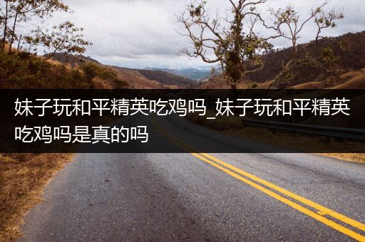妹子玩和平精英吃鸡吗_妹子玩和平精英吃鸡吗是真的吗