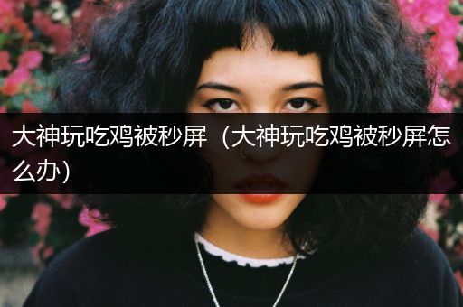 大神玩吃鸡被秒屏（大神玩吃鸡被秒屏怎么办）