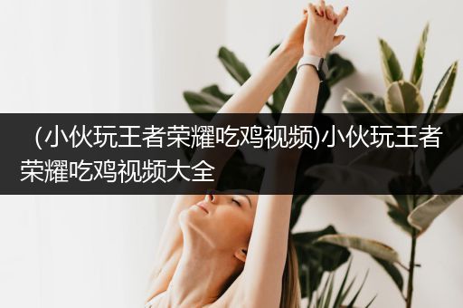 （小伙玩王者荣耀吃鸡视频)小伙玩王者荣耀吃鸡视频大全