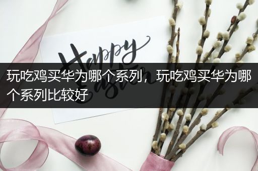 玩吃鸡买华为哪个系列，玩吃鸡买华为哪个系列比较好