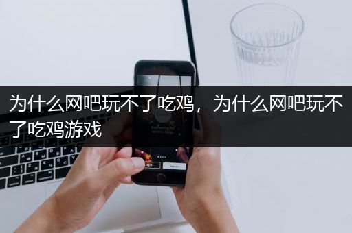 为什么网吧玩不了吃鸡，为什么网吧玩不了吃鸡游戏