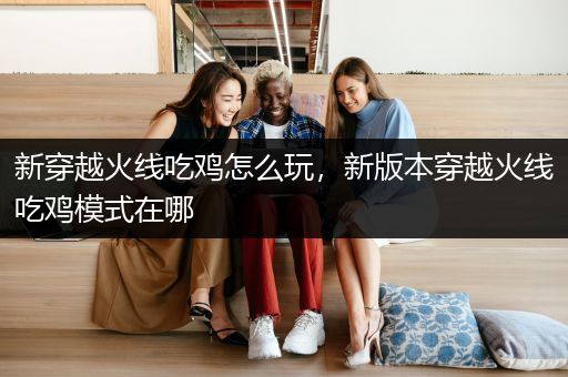 新穿越火线吃鸡怎么玩，新版本穿越火线吃鸡模式在哪