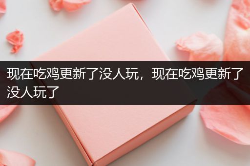 现在吃鸡更新了没人玩，现在吃鸡更新了没人玩了