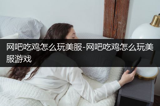 网吧吃鸡怎么玩美服-网吧吃鸡怎么玩美服游戏
