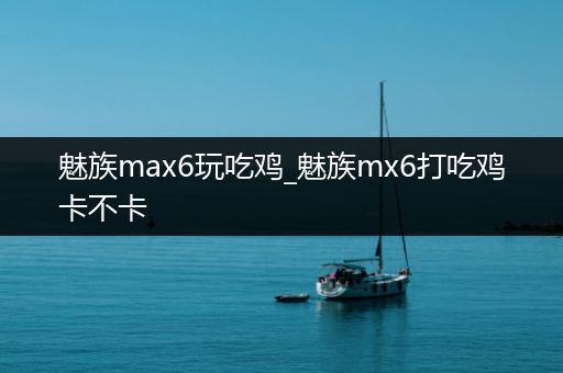 魅族max6玩吃鸡_魅族mx6打吃鸡卡不卡