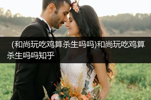 （和尚玩吃鸡算杀生吗吗)和尚玩吃鸡算杀生吗吗知乎