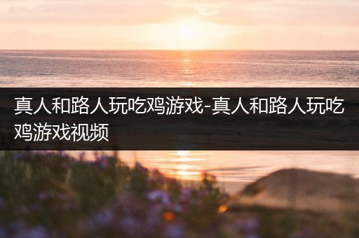真人和路人玩吃鸡游戏-真人和路人玩吃鸡游戏视频