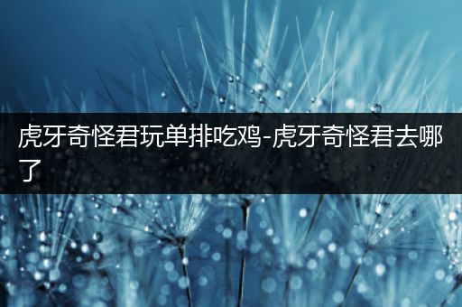 虎牙奇怪君玩单排吃鸡-虎牙奇怪君去哪了