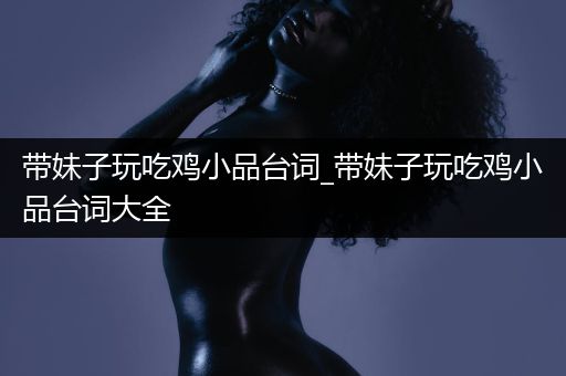 带妹子玩吃鸡小品台词_带妹子玩吃鸡小品台词大全