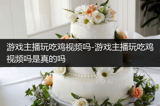 游戏主播玩吃鸡视频吗-游戏主播玩吃鸡视频吗是真的吗