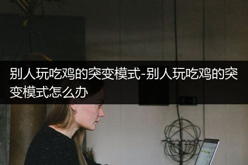 别人玩吃鸡的突变模式-别人玩吃鸡的突变模式怎么办