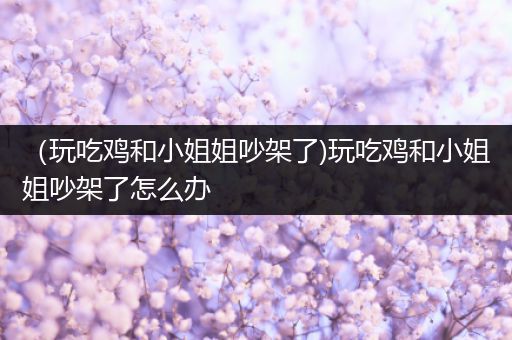 （玩吃鸡和小姐姐吵架了)玩吃鸡和小姐姐吵架了怎么办