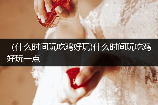 （什么时间玩吃鸡好玩)什么时间玩吃鸡好玩一点