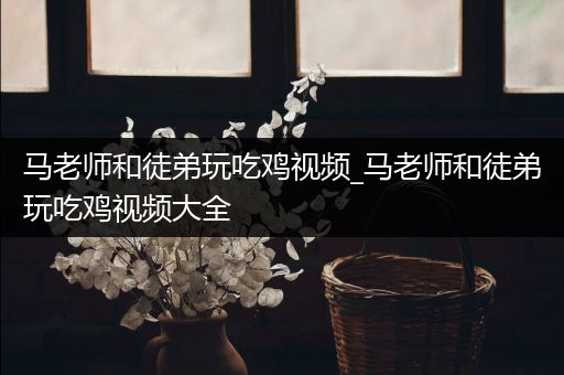 马老师和徒弟玩吃鸡视频_马老师和徒弟玩吃鸡视频大全