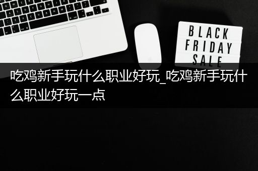 吃鸡新手玩什么职业好玩_吃鸡新手玩什么职业好玩一点